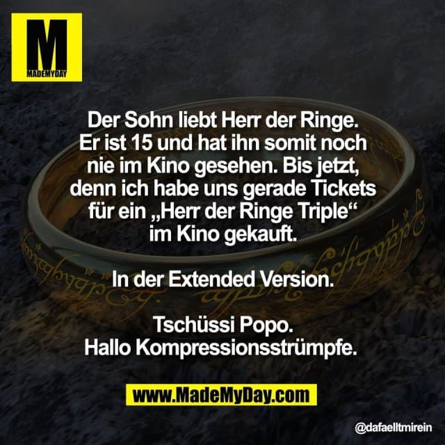 Der Sohn liebt Herr der Ringe.
Er ist 15 und hat ihn somit noch
nie im Kino gesehen. Bis jetzt,
denn ich habe uns gerade Tickets
für ein „Herr der Ringe Triple“
im Kino gekauft.
In der Extended Version.
Tschüssi Popo.
Hallo Kompressionsstrümpfe. - Inspiration, Zitate & Sprüche | MadeMyDay | Jetzt entdecken & teilen Der Sohn liebt Herr der Ringe.
Er ist 15 und hat ihn somit noch
nie im Kino gesehen. Bis jetzt,
denn ich habe uns gerade Tickets
für ein „Herr der Ringe Triple“
im Kino gekauft.
In der Extended Version.
Tschüssi Popo.
Hallo Kompressionsstrümpfe. - Inspirierendes Zitat mit Bild