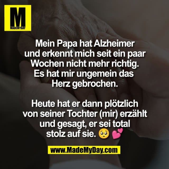 Mein Papa hat Alzheimer
und erkennt mich seit ein paar
Wochen nicht mehr richtig.
Es hat mir ungemein das
Herz gebrochen.
Heute hat er dann plötzlich
von seiner Tochter (mir) erzählt
und gesagt, er sei total
stolz auf sie. 🥺 💕 - Inspiration, Zitate & Sprüche | MadeMyDay | Jetzt entdecken & teilen Mein Papa hat Alzheimer
und erkennt mich seit ein paar
Wochen nicht mehr richtig.
Es hat mir ungemein das
Herz gebrochen.
Heute hat er dann plötzlich
von seiner Tochter (mir) erzählt
und gesagt, er sei total
stolz auf sie. 🥺 💕 - Inspirierendes Zitat mit Bild