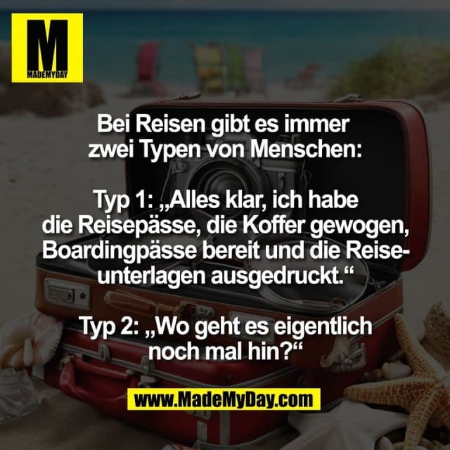 Bei Reisen gibt es immer
zwei Typen von Menschen:
Typ 1: „Alles klar, ich habe
die Reisepässe, die Koffer gewogen,
Boardingpässe bereit und die Reise-
unterlagen ausgedruckt.“
Typ 2: „Wo geht es eigentlich
noch mal hin?“ - Inspiration, Zitate & Sprüche | MadeMyDay | Jetzt entdecken & teilen Bei Reisen gibt es immer
zwei Typen von Menschen:
Typ 1: „Alles klar, ich habe
die Reisepässe, die Koffer gewogen,
Boardingpässe bereit und die Reise-
unterlagen ausgedruckt.“
Typ 2: „Wo geht es eigentlich
noch mal hin?“ - Inspirierendes Zitat mit Bild