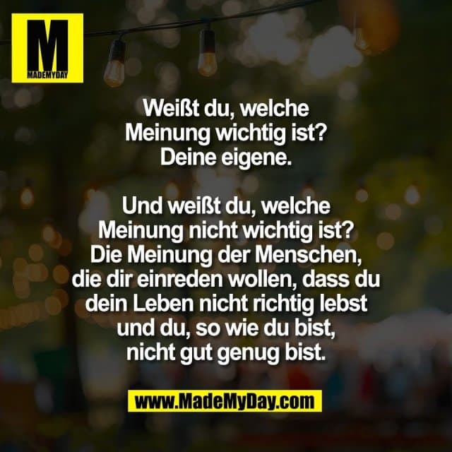 Weißt du, welche
Meinung wichtig ist?
Deine eigene.
Und weißt du, welche
Meinung nicht wichtig ist?
Die Meinung der Menschen,
die dir einreden wollen, dass du
dein Leben nicht richtig lebst
und du, so wie du bist,
nicht gut genug bist. - Inspiration, Zitate & Sprüche | MadeMyDay | Jetzt entdecken & teilen Weißt du, welche
Meinung wichtig ist?
Deine eigene.
Und weißt du, welche
Meinung nicht wichtig ist?
Die Meinung der Menschen,
die dir einreden wollen, dass du
dein Leben nicht richtig lebst
und du, so wie du bist,
nicht gut genug bist. - Inspirierendes Zitat mit Bild