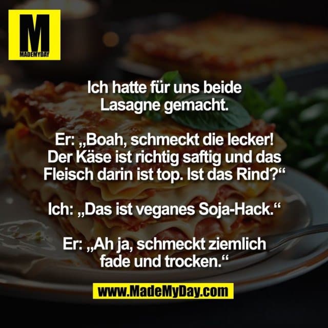 Ich hatte für uns beide
Lasagne gemacht.
Er: „Boah, schmeckt die lecker!
Der Käse ist richtig saftig und das
Fleisch darin ist top. Ist das Rind?“
Ich: „Das ist veganes Soja-Hack.“
Er: „Ah ja, schmeckt ziemlich
fade und trocken.“ - Inspiration, Zitate & Sprüche | MadeMyDay | Jetzt entdecken & teilen Ich hatte für uns beide
Lasagne gemacht.
Er: „Boah, schmeckt die lecker!
Der Käse ist richtig saftig und das
Fleisch darin ist top. Ist das Rind?“
Ich: „Das ist veganes Soja-Hack.“
Er: „Ah ja, schmeckt ziemlich
fade und trocken.“ - Inspirierendes Zitat mit Bild