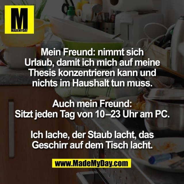 Mein Freund: nimmt sich
Urlaub, damit ich mich auf meine
Thesis konzentrieren kann und
nichts im Haushalt tun muss.
Auch mein Freund:
Sitzt jeden Tag von 10–23 Uhr am PC.
Ich lache, der Staub lacht, das
Geschirr auf dem Tisch lacht. - Inspiration, Zitate & Sprüche | MadeMyDay | Jetzt entdecken & teilen Mein Freund: nimmt sich
Urlaub, damit ich mich auf meine
Thesis konzentrieren kann und
nichts im Haushalt tun muss.
Auch mein Freund:
Sitzt jeden Tag von 10–23 Uhr am PC.
Ich lache, der Staub lacht, das
Geschirr auf dem Tisch lacht. - Inspirierendes Zitat mit Bild