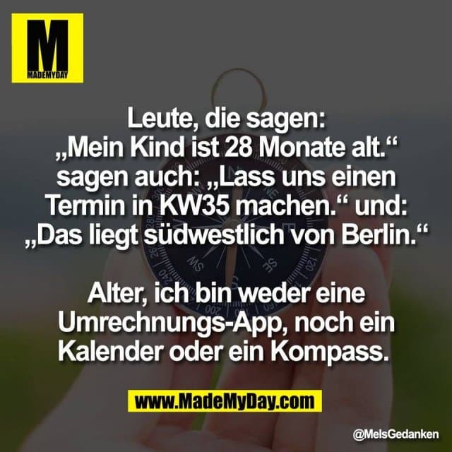 Leute, die sagen:
„Mein Kind ist 28 Monate alt.“
sagen auch: „Lass uns einen
Termin in KW35 machen.“ und:
„Das liegt südwestlich von Berlin.“
Alter, ich bin weder eine
Umrechnungs-App, noch ein
Kalender oder ein Kompass. - Inspiration, Zitate & Sprüche | MadeMyDay | Jetzt entdecken & teilen Leute, die sagen:
„Mein Kind ist 28 Monate alt.“
sagen auch: „Lass uns einen
Termin in KW35 machen.“ und:
„Das liegt südwestlich von Berlin.“
Alter, ich bin weder eine
Umrechnungs-App, noch ein
Kalender oder ein Kompass. - Inspirierendes Zitat mit Bild