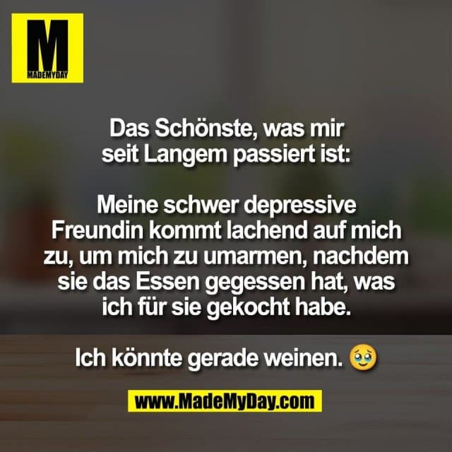 Das Schönste, was mir
seit Langem passiert ist:
Meine schwer depressive
Freundin kommt lachend auf mich
zu, um mich zu umarmen, nachdem
sie das Essen gegessen hat, was
ich für sie gekocht habe.
Ich könnte gerade weinen. 🥹 - Inspiration, Zitate & Sprüche | MadeMyDay | Jetzt entdecken & teilen Das Schönste, was mir
seit Langem passiert ist:
Meine schwer depressive
Freundin kommt lachend auf mich
zu, um mich zu umarmen, nachdem
sie das Essen gegessen hat, was
ich für sie gekocht habe.
Ich könnte gerade weinen. 🥹 - Inspirierendes Zitat mit Bild