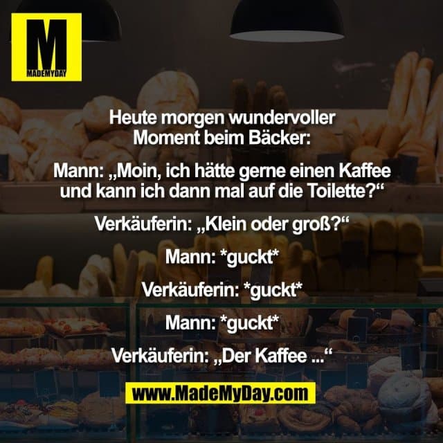 Heute morgen wundervoller
Moment beim Bäcker:
Mann: „Moin, ich hätte gerne einen Kaffee
und kann ich dann mal auf die Toilette?“
Verkäuferin: „Klein oder groß?“
Mann: *guckt*
Verkäuferin: *guckt*
Mann: *guckt*
Verkäuferin: „Der Kaffee ...“ - Inspiration, Zitate & Sprüche | MadeMyDay | Jetzt entdecken & teilen Heute morgen wundervoller
Moment beim Bäcker:
Mann: „Moin, ich hätte gerne einen Kaffee
und kann ich dann mal auf die Toilette?“
Verkäuferin: „Klein oder groß?“
Mann: *guckt*
Verkäuferin: *guckt*
Mann: *guckt*
Verkäuferin: „Der Kaffee ...“ - Inspirierendes Zitat mit Bild