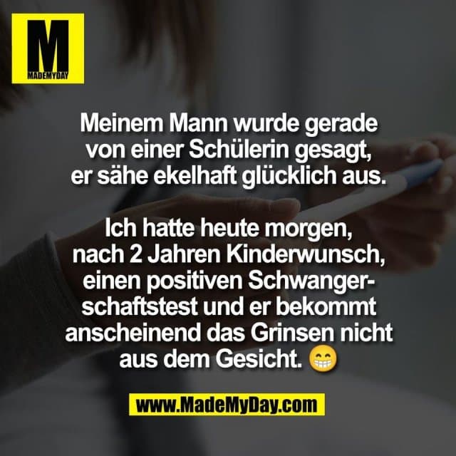 Meinem Mann wurde gerade
von einer Schülerin gesagt,
er sähe ekelhaft glücklich aus.
Ich hatte heute morgen,
nach 2 Jahren Kinderwunsch,
einen positiven Schwanger-
schaftstest und er bekommt
anscheinend das Grinsen nicht
aus dem Gesicht. 😁 - Inspiration, Zitate & Sprüche | MadeMyDay | Jetzt entdecken & teilen Meinem Mann wurde gerade
von einer Schülerin gesagt,
er sähe ekelhaft glücklich aus.
Ich hatte heute morgen,
nach 2 Jahren Kinderwunsch,
einen positiven Schwanger-
schaftstest und er bekommt
anscheinend das Grinsen nicht
aus dem Gesicht. 😁 - Inspirierendes Zitat mit Bild