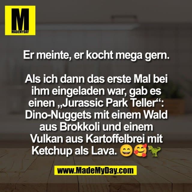 Er meinte, er kocht mega gern.
Als ich dann das erste Mal bei
ihm eingeladen war, gab es
einen „Jurassic Park Teller“:
Dino-Nuggets mit einem Wald
aus Brokkoli und einem
Vulkan aus Kartoffelbrei mit
Ketchup als Lava. 😄🥰🦖 - Inspiration, Zitate & Sprüche | MadeMyDay | Jetzt entdecken & teilen Er meinte, er kocht mega gern.
Als ich dann das erste Mal bei
ihm eingeladen war, gab es
einen „Jurassic Park Teller“:
Dino-Nuggets mit einem Wald
aus Brokkoli und einem
Vulkan aus Kartoffelbrei mit
Ketchup als Lava. 😄🥰🦖 - Inspirierendes Zitat mit Bild