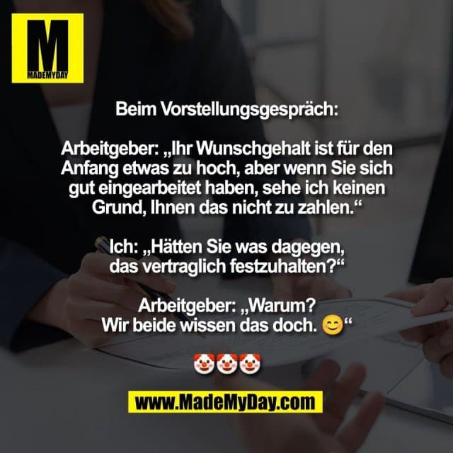 Beim Vorstellungsgespräch:
Arbeitgeber: „Ihr Wunschgehalt ist für den
Anfang etwas zu hoch, aber wenn Sie sich
gut eingearbeitet haben, sehe ich keinen
Grund, Ihnen das nicht zu zahlen.“
Ich: „Hätten Sie was dagegen,
das vertraglich festzuhalten?“
Arbeitgeber: „Warum?
Wir beide wissen das doch. 😊“
🤡🤡🤡 - Inspiration, Zitate & Sprüche | MadeMyDay | Jetzt entdecken & teilen Beim Vorstellungsgespräch:
Arbeitgeber: „Ihr Wunschgehalt ist für den
Anfang etwas zu hoch, aber wenn Sie sich
gut eingearbeitet haben, sehe ich keinen
Grund, Ihnen das nicht zu zahlen.“
Ich: „Hätten Sie was dagegen,
das vertraglich festzuhalten?“
Arbeitgeber: „Warum?
Wir beide wissen das doch. 😊“
🤡🤡🤡 - Inspirierendes Zitat mit Bild