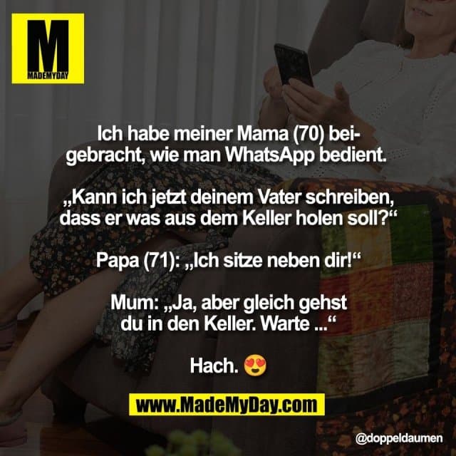 Ich habe meiner Mama (70) bei-
gebracht, wie man WhatsApp bedient.
„Kann ich jetzt deinem Vater schreiben,
dass er was aus dem Keller holen soll?“
Papa (71): „Ich sitze neben dir!“
Mum: „Ja, aber gleich gehst
du in den Keller. Warte ...“
Hach. 😍 - Inspiration, Zitate & Sprüche | MadeMyDay | Jetzt entdecken & teilen Ich habe meiner Mama (70) bei-
gebracht, wie man WhatsApp bedient.
„Kann ich jetzt deinem Vater schreiben,
dass er was aus dem Keller holen soll?“
Papa (71): „Ich sitze neben dir!“
Mum: „Ja, aber gleich gehst
du in den Keller. Warte ...“
Hach. 😍 - Inspirierendes Zitat mit Bild