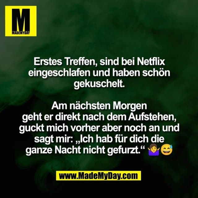 Erstes Treffen, sind bei Netflix
eingeschlafen und haben schön
gekuschelt.
Am nächsten Morgen
geht er direkt nach dem Aufstehen,
guckt mich vorher aber noch an und
sagt mir: „Ich hab für dich die
ganze Nacht nicht gefurzt.“ 🤷♀️😅 - Inspiration, Zitate & Sprüche | MadeMyDay | Jetzt entdecken & teilen Erstes Treffen, sind bei Netflix
eingeschlafen und haben schön
gekuschelt.
Am nächsten Morgen
geht er direkt nach dem Aufstehen,
guckt mich vorher aber noch an und
sagt mir: „Ich hab für dich die
ganze Nacht nicht gefurzt.“ 🤷♀️😅 - Inspirierendes Zitat mit Bild