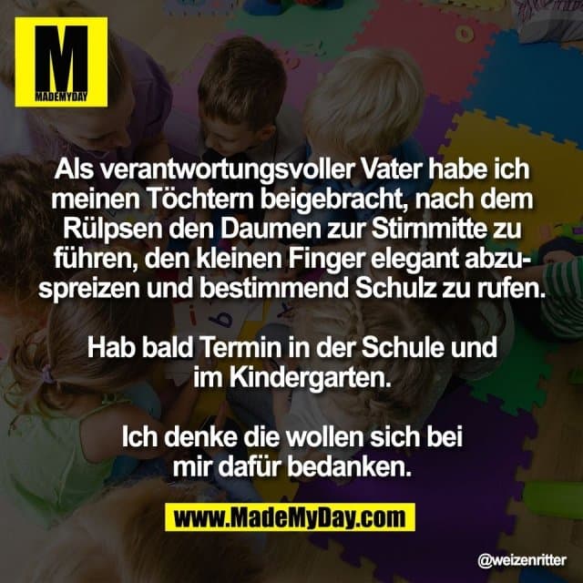Als verantwortungsvoller Vater habe ich
meinen Töchtern beigebracht, nach dem
Rülpsen den Daumen zur Stirnmitte zu
führen, den kleinen Finger elegant abzu-
spreizen und bestimmend Schulz zu rufen.
Hab bald Termin in der Schule und
im Kindergarten.
Ich denke die wollen sich bei
mir dafür bedanken. - Inspiration, Zitate & Sprüche | MadeMyDay | Jetzt entdecken & teilen Als verantwortungsvoller Vater habe ich
meinen Töchtern beigebracht, nach dem
Rülpsen den Daumen zur Stirnmitte zu
führen, den kleinen Finger elegant abzu-
spreizen und bestimmend Schulz zu rufen.
Hab bald Termin in der Schule und
im Kindergarten.
Ich denke die wollen sich bei
mir dafür bedanken. - Inspirierendes Zitat mit Bild