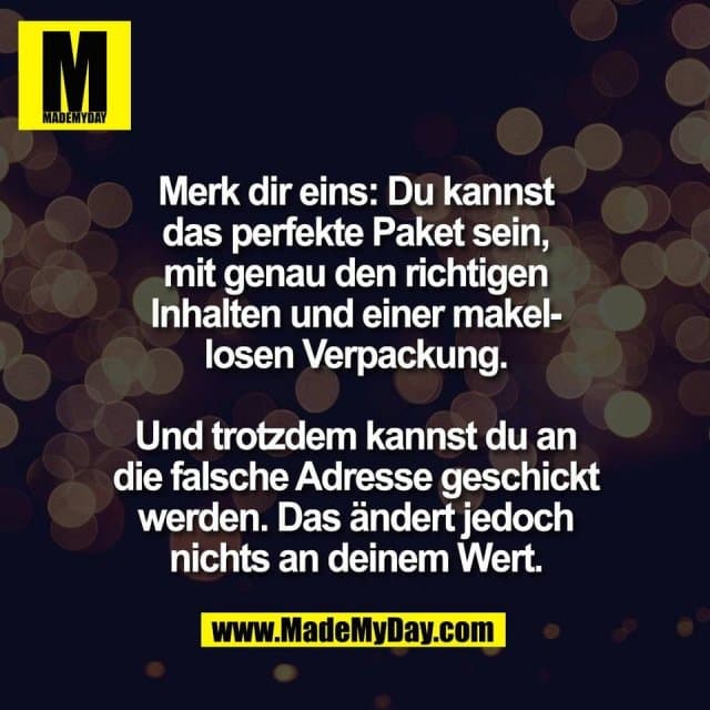 Merk dir eins: Du kannst
das perfekte Paket sein,
mit genau den richtigen
Inhalten und einer makel-
losen Verpackung.
Und trotzdem kannst du an
die falsche Adresse geschickt
werden. Das ändert jedoch
nichts an deinem Wert. - Inspiration, Zitate & Sprüche | MadeMyDay | Jetzt entdecken & teilen Merk dir eins: Du kannst
das perfekte Paket sein,
mit genau den richtigen
Inhalten und einer makel-
losen Verpackung.
Und trotzdem kannst du an
die falsche Adresse geschickt
werden. Das ändert jedoch
nichts an deinem Wert. - Inspirierendes Zitat mit Bild