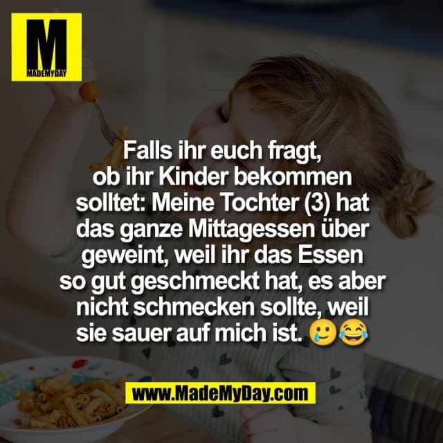 Falls ihr euch fragt,
ob ihr Kinder bekommen
solltet: Meine Tochter (3) hat
das ganze Mittagessen über
geweint, weil ihr das Essen
so gut geschmeckt hat, es aber
nicht schmecken sollte, weil
sie sauer auf mich ist. 🥲😂 - Inspiration, Zitate & Sprüche | MadeMyDay | Jetzt entdecken & teilen Falls ihr euch fragt,
ob ihr Kinder bekommen
solltet: Meine Tochter (3) hat
das ganze Mittagessen über
geweint, weil ihr das Essen
so gut geschmeckt hat, es aber
nicht schmecken sollte, weil
sie sauer auf mich ist. 🥲😂 - Inspirierendes Zitat mit Bild