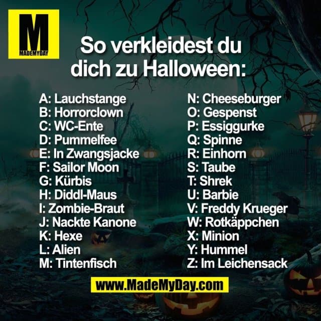 So verkleidest du dich zu Halloween:
A: Lauchstange
B: Horrorclown
C: WC-Ente
D: Pummelfee
E: In Zwangsjacke
F: Sailor Moon
G: Kürbis
H: Diddl-Maus
I: Zombie-Braut
J: Nackte Kanone
K: Hexe
L: Alien
M: Tintenfisch
N: Cheeseburger
O: Gespenst
P: Essiggurke
Q: Spinne
R: Einhorn
S: Taube
T: Shrek
U: Barbie
V: Freddy Krueger
W: Rotkäppchen
X: Minion
Y: Hummel
Z: Im Leichensack - Inspiration, Zitate & Sprüche | MadeMyDay | Jetzt entdecken & teilen So verkleidest du dich zu Halloween:
A: Lauchstange
B: Horrorclown
C: WC-Ente
D: Pummelfee
E: In Zwangsjacke
F: Sailor Moon
G: Kürbis
H: Diddl-Maus
I: Zombie-Braut
J: Nackte Kanone
K: Hexe
L: Alien
M: Tintenfisch
N: Cheeseburger
O: Gespenst
P: Essiggurke
Q: Spinne
R: Einhorn
S: Taube
T: Shrek
U: Barbie
V: Freddy Krueger
W: Rotkäppchen
X: Minion
Y: Hummel
Z: Im Leichensack - Inspirierendes Zitat mit Bild