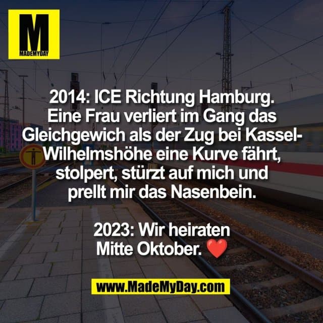 2014: ICE Richtung Hamburg.
Eine Frau verliert im Gang das
Gleichgewich als der Zug bei Kassel-
Wilhelmshöhe eine Kurve fährt,
stolpert, stürzt auf mich und
prellt mir das Nasenbein.
2023: Wir heiraten
Mitte Oktober. ❤️ - Inspiration, Zitate & Sprüche | MadeMyDay | Jetzt entdecken & teilen 2014: ICE Richtung Hamburg.
Eine Frau verliert im Gang das
Gleichgewich als der Zug bei Kassel-
Wilhelmshöhe eine Kurve fährt,
stolpert, stürzt auf mich und
prellt mir das Nasenbein.
2023: Wir heiraten
Mitte Oktober. ❤️ - Inspirierendes Zitat mit Bild