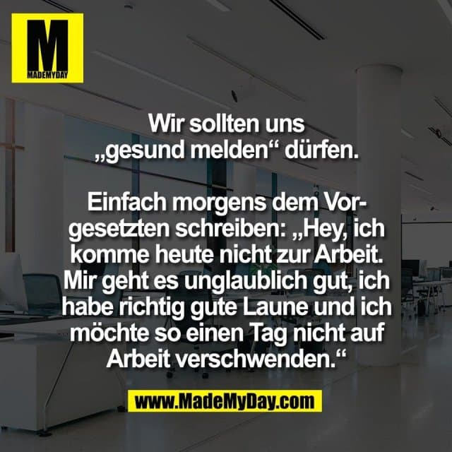 Wir sollten uns
„gesund melden“ dürfen.
Einfach morgens dem Vor-
gesetzten schreiben: „Hey, ich
komme heute nicht zur Arbeit.
Mir geht es unglaublich gut, ich
habe richtig gute Laune und ich
möchte so einen Tag nicht auf
Arbeit verschwenden.“ - Inspiration, Zitate & Sprüche | MadeMyDay | Jetzt entdecken & teilen Wir sollten uns
„gesund melden“ dürfen.
Einfach morgens dem Vor-
gesetzten schreiben: „Hey, ich
komme heute nicht zur Arbeit.
Mir geht es unglaublich gut, ich
habe richtig gute Laune und ich
möchte so einen Tag nicht auf
Arbeit verschwenden.“ - Inspirierendes Zitat mit Bild