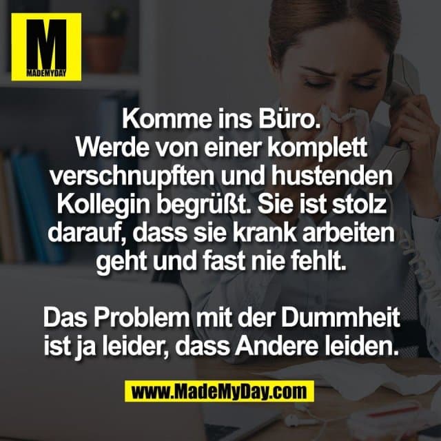 Komme ins Büro.
Werde von einer komplett
verschnupften und hustenden
Kollegin begrüßt. Sie ist stolz
darauf, dass sie krank arbeiten
geht und fast nie fehlt.
Das Problem mit der Dummheit
ist ja leider, dass Andere leiden. - Inspiration, Zitate & Sprüche | MadeMyDay | Jetzt entdecken & teilen Komme ins Büro.
Werde von einer komplett
verschnupften und hustenden
Kollegin begrüßt. Sie ist stolz
darauf, dass sie krank arbeiten
geht und fast nie fehlt.
Das Problem mit der Dummheit
ist ja leider, dass Andere leiden. - Inspirierendes Zitat mit Bild