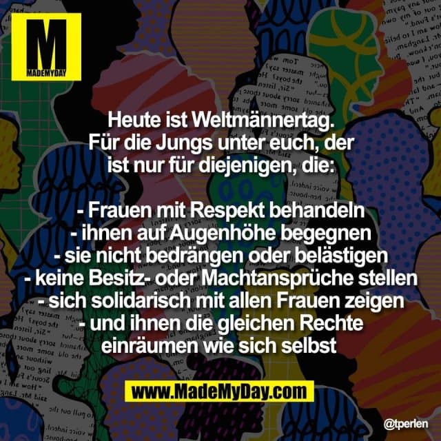 Heute ist Weltmännertag.
Für die Jungs unter euch, der
ist nur für diejenigen, die:
- Frauen mit Respekt behandeln
- ihnen auf Augenhöhe begegnen
- sie nicht bedrängen oder belästigen
- keine Besitz- oder Machtansprüche stellen
- sich solidarisch mit allen Frauen zeigen
- und ihnen die gleichen Rechte
einräumen wie sich selbst - Inspiration, Zitate & Sprüche | MadeMyDay | Jetzt entdecken & teilen Heute ist Weltmännertag.
Für die Jungs unter euch, der
ist nur für diejenigen, die:
- Frauen mit Respekt behandeln
- ihnen auf Augenhöhe begegnen
- sie nicht bedrängen oder belästigen
- keine Besitz- oder Machtansprüche stellen
- sich solidarisch mit allen Frauen zeigen
- und ihnen die gleichen Rechte
einräumen wie sich selbst - Inspirierendes Zitat mit Bild