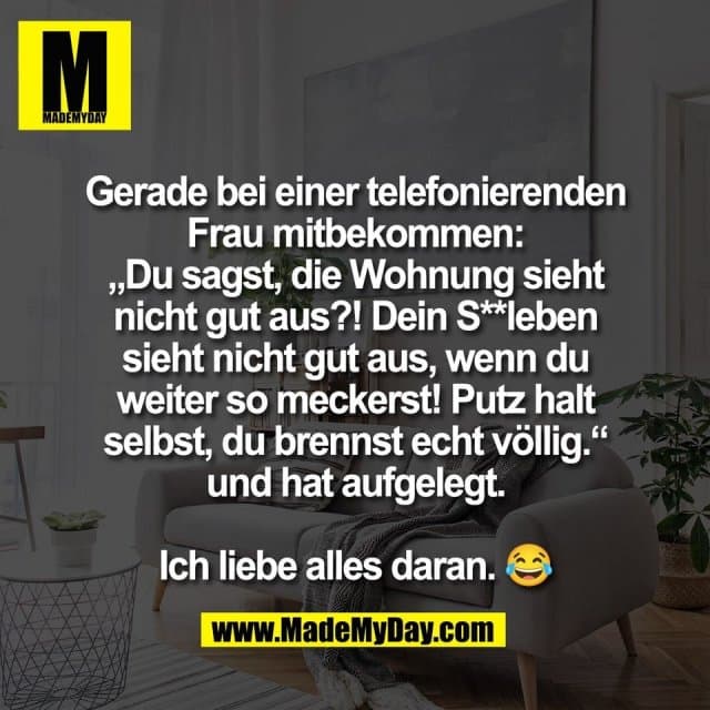 Gerade bei einer telefonierenden
Frau mitbekommen:
„Du sagst, die Wohnung sieht
nicht gut aus?! Dein S**leben
sieht nicht gut aus, wenn du
weiter so meckerst! Putz halt
selbst, du brennst echt völlig.“
und hat aufgelegt.
Ich liebe alles daran. 😂 - Inspiration, Zitate & Sprüche | MadeMyDay | Jetzt entdecken & teilen Gerade bei einer telefonierenden
Frau mitbekommen:
„Du sagst, die Wohnung sieht
nicht gut aus?! Dein S**leben
sieht nicht gut aus, wenn du
weiter so meckerst! Putz halt
selbst, du brennst echt völlig.“
und hat aufgelegt.
Ich liebe alles daran. 😂 - Inspirierendes Zitat mit Bild