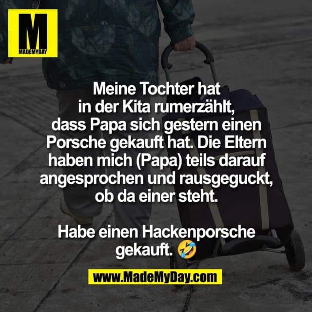 Meine Tochter hat
in der Kita rumerzählt,
dass Papa sich gestern einen
Porsche gekauft hat. Die Eltern
haben mich (Papa) teils darauf
angesprochen und rausgeguckt,
ob da einer steht.
Habe einen Hackenporsche
gekauft. 🤣 - Inspiration, Zitate & Sprüche | MadeMyDay | Jetzt entdecken & teilen Meine Tochter hat
in der Kita rumerzählt,
dass Papa sich gestern einen
Porsche gekauft hat. Die Eltern
haben mich (Papa) teils darauf
angesprochen und rausgeguckt,
ob da einer steht.
Habe einen Hackenporsche
gekauft. 🤣 - Inspirierendes Zitat mit Bild