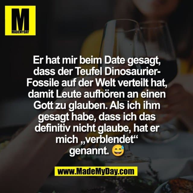 Er hat mir beim Date gesagt,
dass der Teufel Dinosaurier-
Fossile auf der Welt verteilt hat,
damit Leute aufhören an einen
Gott zu glauben. Als ich ihm
gesagt habe, dass ich das
definitiv nicht glaube, hat er
mich „verblendet“
genannt. 😅 - Inspiration, Zitate & Sprüche | MadeMyDay | Jetzt entdecken & teilen Er hat mir beim Date gesagt,
dass der Teufel Dinosaurier-
Fossile auf der Welt verteilt hat,
damit Leute aufhören an einen
Gott zu glauben. Als ich ihm
gesagt habe, dass ich das
definitiv nicht glaube, hat er
mich „verblendet“
genannt. 😅 - Inspirierendes Zitat mit Bild