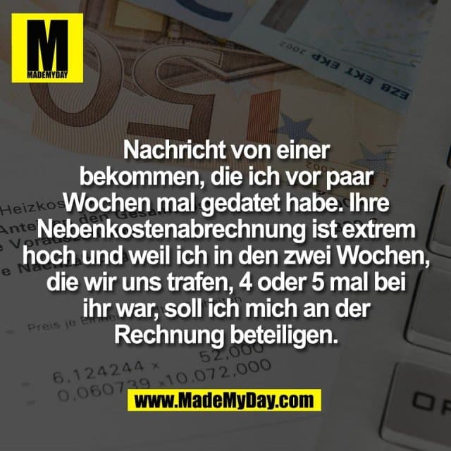 Nachricht von einer
bekommen, die ich vor paar
Wochen mal gedatet habe. Ihre
Nebenkostenabrechnung ist extrem
hoch und weil ich in den zwei Wochen,
die wir uns trafen, 4 oder 5 mal bei
ihr war, soll ich mich an der
Rechnung beteiligen. - Inspiration, Zitate & Sprüche | MadeMyDay | Jetzt entdecken & teilen Nachricht von einer
bekommen, die ich vor paar
Wochen mal gedatet habe. Ihre
Nebenkostenabrechnung ist extrem
hoch und weil ich in den zwei Wochen,
die wir uns trafen, 4 oder 5 mal bei
ihr war, soll ich mich an der
Rechnung beteiligen. - Inspirierendes Zitat mit Bild