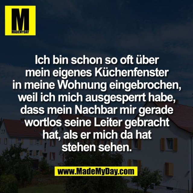 Ich bin schon so oft über
mein eigenes Küchenfenster
in meine Wohnung eingebrochen,
weil ich mich ausgesperrt habe,
dass mein Nachbar mir gerade
wortlos seine Leiter gebracht
hat, als er mich da hat
stehen sehen. - Inspiration, Zitate & Sprüche | MadeMyDay | Jetzt entdecken & teilen Ich bin schon so oft über
mein eigenes Küchenfenster
in meine Wohnung eingebrochen,
weil ich mich ausgesperrt habe,
dass mein Nachbar mir gerade
wortlos seine Leiter gebracht
hat, als er mich da hat
stehen sehen. - Inspirierendes Zitat mit Bild