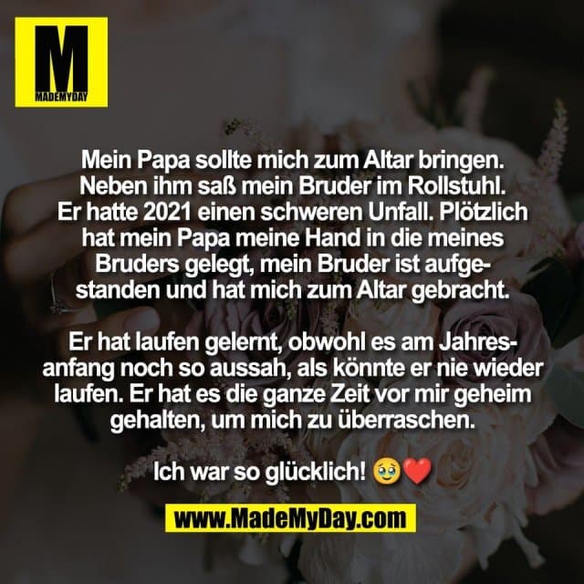 Mein Papa sollte mich zum Altar bringen.
Neben ihm saß mein Bruder im Rollstuhl.
Er hatte 2021 einen schweren Unfall. Plötzlich
hat mein Papa meine Hand in die meines
Bruders gelegt, mein Bruder ist aufge-
standen und hat mich zum Altar gebracht.
Er hat laufen gelernt, obwohl es am Jahres-
anfang noch so aussah, als könnte er nie wieder
laufen. Er hat es die ganze Zeit vor mir geheim
gehalten, um mich zu überraschen.
Ich war so glücklich! 🥹❤️ - Inspiration, Zitate & Sprüche | MadeMyDay | Jetzt entdecken & teilen Mein Papa sollte mich zum Altar bringen.
Neben ihm saß mein Bruder im Rollstuhl.
Er hatte 2021 einen schweren Unfall. Plötzlich
hat mein Papa meine Hand in die meines
Bruders gelegt, mein Bruder ist aufge-
standen und hat mich zum Altar gebracht.
Er hat laufen gelernt, obwohl es am Jahres-
anfang noch so aussah, als könnte er nie wieder
laufen. Er hat es die ganze Zeit vor mir geheim
gehalten, um mich zu überraschen.
Ich war so glücklich! 🥹❤️ - Inspirierendes Zitat mit Bild