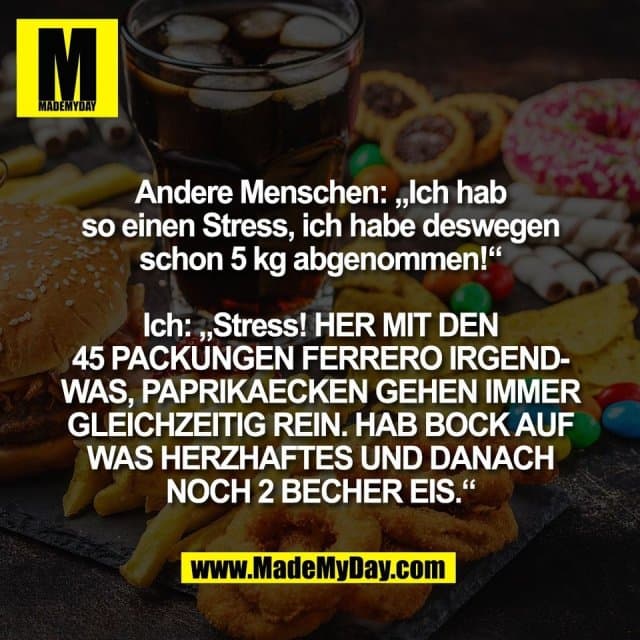 Andere Menschen: „Ich hab
so einen Stress, ich habe deswegen
schon 5 kg abgenommen!“
Ich: „Stress! HER MIT DEN
45 PACKUNGEN FERRERO IRGEND-
WAS, PAPRIKAECKEN GEHEN IMMER
GLEICHZEITIG REIN. HAB BOCK AUF
WAS HERZHAFTES UND DANACH
NOCH 2 BECHER EIS.“ - Inspiration, Zitate & Sprüche | MadeMyDay | Jetzt entdecken & teilen Andere Menschen: „Ich hab
so einen Stress, ich habe deswegen
schon 5 kg abgenommen!“
Ich: „Stress! HER MIT DEN
45 PACKUNGEN FERRERO IRGEND-
WAS, PAPRIKAECKEN GEHEN IMMER
GLEICHZEITIG REIN. HAB BOCK AUF
WAS HERZHAFTES UND DANACH
NOCH 2 BECHER EIS.“ - Inspirierendes Zitat mit Bild
