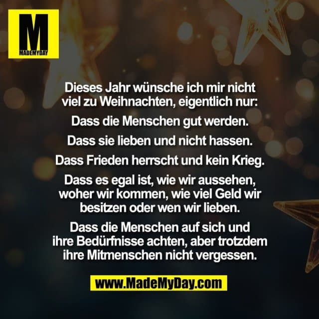 Dieses Jahr wünsche ich mir nicht
viel zu Weihnachten, eigentlich nur:
Dass die Menschen gut werden.
Dass sie lieben und nicht hassen.
Dass Frieden herrscht und kein Krieg.
Dass es egal ist, wie wir aussehen,
woher wir kommen, wie viel Geld wir
besitzen oder wen wir lieben.
Dass die Menschen auf sich und
ihre Bedürfnisse achten, aber trotzdem
ihre Mitmenschen nicht vergessen. - Inspiration, Zitate & Sprüche | MadeMyDay | Jetzt entdecken & teilen Dieses Jahr wünsche ich mir nicht
viel zu Weihnachten, eigentlich nur:
Dass die Menschen gut werden.
Dass sie lieben und nicht hassen.
Dass Frieden herrscht und kein Krieg.
Dass es egal ist, wie wir aussehen,
woher wir kommen, wie viel Geld wir
besitzen oder wen wir lieben.
Dass die Menschen auf sich und
ihre Bedürfnisse achten, aber trotzdem
ihre Mitmenschen nicht vergessen. - Inspirierendes Zitat mit Bild