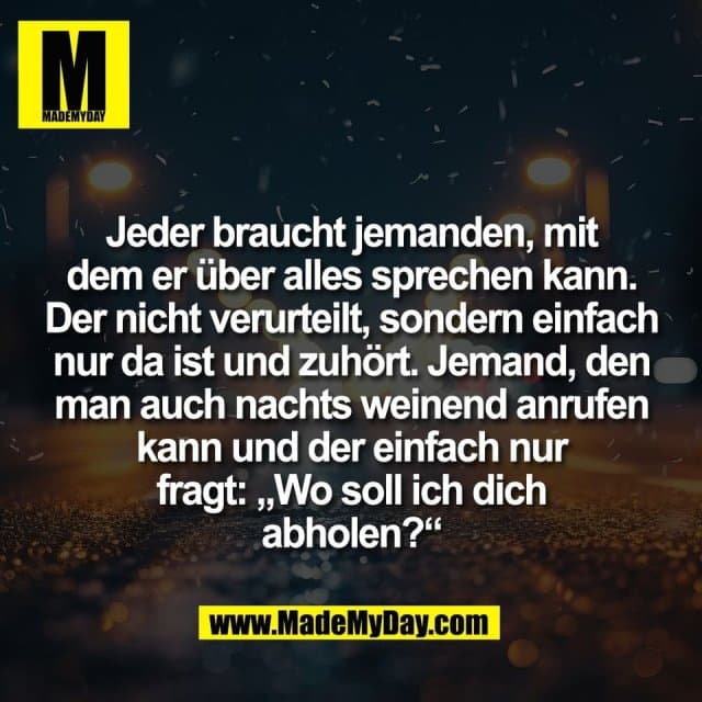 Jeder braucht jemanden, mit
dem er über alles sprechen kann.
Der nicht verurteilt, sondern einfach
nur da ist und zuhört. Jemand, den
man auch nachts weinend anrufen
kann und der einfach nur
fragt: „Wo soll ich dich
abholen?“ - Inspiration, Zitate & Sprüche | MadeMyDay | Jetzt entdecken & teilen Jeder braucht jemanden, mit
dem er über alles sprechen kann.
Der nicht verurteilt, sondern einfach
nur da ist und zuhört. Jemand, den
man auch nachts weinend anrufen
kann und der einfach nur
fragt: „Wo soll ich dich
abholen?“ - Inspirierendes Zitat mit Bild