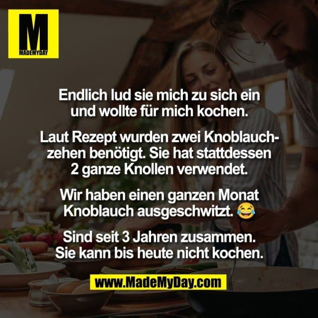 Endlich lud sie mich zu sich ein
und wollte für mich kochen.
Laut Rezept wurden zwei Knoblauch-
zehen benötigt. Sie hat stattdessen
2 ganze Knollen verwendet.
Wir haben einen ganzen Monat
Knoblauch ausgeschwitzt. 😂
Sind seit 3 Jahren zusammen.
Sie kann bis heute nicht kochen. - Inspiration, Zitate & Sprüche | MadeMyDay | Jetzt entdecken & teilen Endlich lud sie mich zu sich ein
und wollte für mich kochen.
Laut Rezept wurden zwei Knoblauch-
zehen benötigt. Sie hat stattdessen
2 ganze Knollen verwendet.
Wir haben einen ganzen Monat
Knoblauch ausgeschwitzt. 😂
Sind seit 3 Jahren zusammen.
Sie kann bis heute nicht kochen. - Inspirierendes Zitat mit Bild