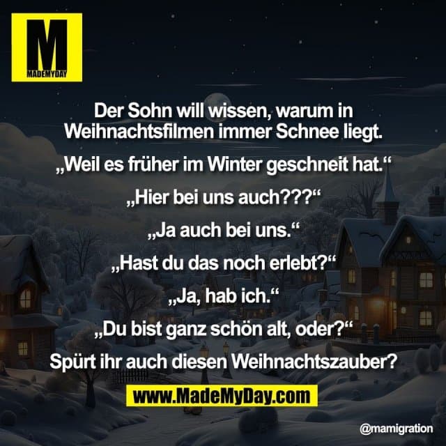 Der Sohn will wissen, warum in
Weihnachtsfilmen immer Schnee liegt.
„Weil es früher im Winter geschneit hat.“
„Hier bei uns auch???“
„Ja auch bei uns.“
„Hast du das noch erlebt?“
„Ja, hab ich.“
„Du bist ganz schön alt, oder?“
Spürt ihr auch diesen Weihnachtszauber? - Inspiration, Zitate & Sprüche | MadeMyDay | Jetzt entdecken & teilen Der Sohn will wissen, warum in
Weihnachtsfilmen immer Schnee liegt.
„Weil es früher im Winter geschneit hat.“
„Hier bei uns auch???“
„Ja auch bei uns.“
„Hast du das noch erlebt?“
„Ja, hab ich.“
„Du bist ganz schön alt, oder?“
Spürt ihr auch diesen Weihnachtszauber? - Inspirierendes Zitat mit Bild