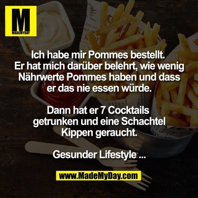 Ich habe mir Pommes bestellt.
Er hat mich darüber belehrt, wie wenig
Nährwerte Pommes haben und dass
er das nie essen würde.
Dann hat er 7 Cocktails
getrunken und eine Schachtel
Kippen geraucht.
Gesunder Lifestyle ... - Inspiration, Zitate & Sprüche | MadeMyDay | Jetzt entdecken & teilen Ich habe mir Pommes bestellt.
Er hat mich darüber belehrt, wie wenig
Nährwerte Pommes haben und dass
er das nie essen würde.
Dann hat er 7 Cocktails
getrunken und eine Schachtel
Kippen geraucht.
Gesunder Lifestyle ... - Inspirierendes Zitat mit Bild