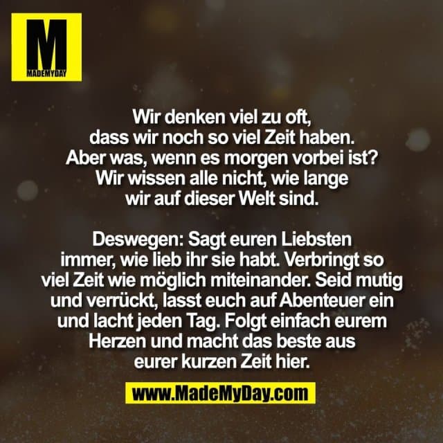 Wir denken viel zu oft,
dass wir noch so viel Zeit haben.
Aber was, wenn es morgen vorbei ist?
Wir wissen alle nicht, wie lange
wir auf dieser Welt sind.
Deswegen: Sagt euren Liebsten
immer, wie lieb ihr sie habt. Verbringt so
viel Zeit wie möglich miteinander. Seid mutig
und verrückt, lasst euch auf Abenteuer ein
und lacht jeden Tag. Folgt einfach eurem
Herzen und macht das beste aus
eurer kurzen Zeit hier. - Inspiration, Zitate & Sprüche | MadeMyDay | Jetzt entdecken & teilen Wir denken viel zu oft,
dass wir noch so viel Zeit haben.
Aber was, wenn es morgen vorbei ist?
Wir wissen alle nicht, wie lange
wir auf dieser Welt sind.
Deswegen: Sagt euren Liebsten
immer, wie lieb ihr sie habt. Verbringt so
viel Zeit wie möglich miteinander. Seid mutig
und verrückt, lasst euch auf Abenteuer ein
und lacht jeden Tag. Folgt einfach eurem
Herzen und macht das beste aus
eurer kurzen Zeit hier. - Inspirierendes Zitat mit Bild