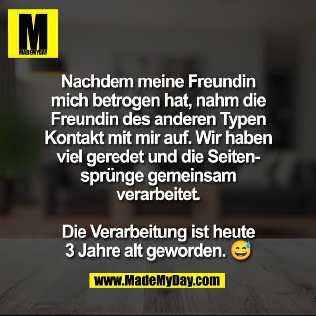 Nachdem meine Freundin
mich betrogen hat, nahm die
Freundin des anderen Typen
Kontakt mit mir auf. Wir haben
viel geredet und die Seiten-
sprünge gemeinsam
verarbeitet.
Die Verarbeitung ist heute
3 Jahre alt geworden. 😅 - Inspiration, Zitate & Sprüche | MadeMyDay | Jetzt entdecken & teilen Nachdem meine Freundin
mich betrogen hat, nahm die
Freundin des anderen Typen
Kontakt mit mir auf. Wir haben
viel geredet und die Seiten-
sprünge gemeinsam
verarbeitet.
Die Verarbeitung ist heute
3 Jahre alt geworden. 😅 - Inspirierendes Zitat mit Bild
