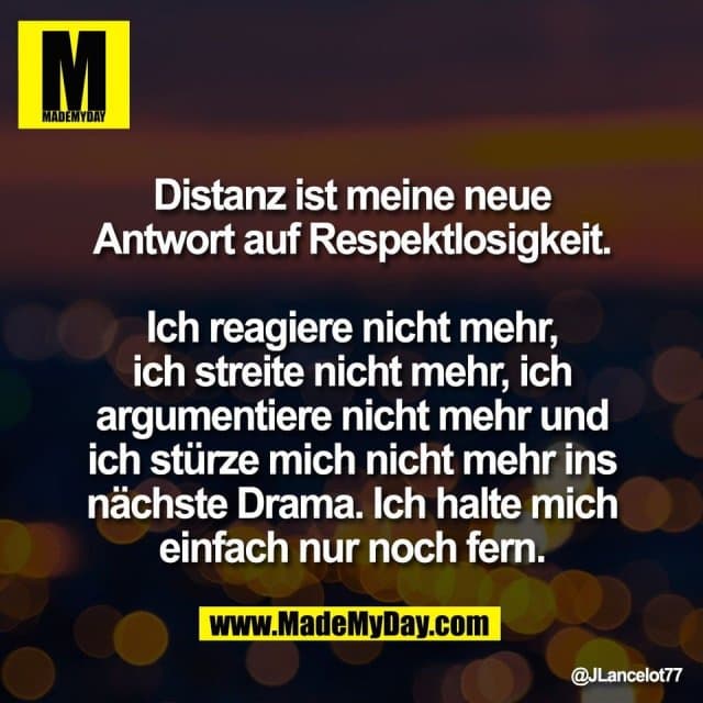 Distanz ist meine neue
Antwort auf Respektlosigkeit.
Ich reagiere nicht mehr,
ich streite nicht mehr, ich
argumentiere nicht mehr und
ich stürze mich nicht mehr ins
nächste Drama. Ich halte mich
einfach nur noch fern. - Inspiration, Zitate & Sprüche | MadeMyDay | Jetzt entdecken & teilen Distanz ist meine neue
Antwort auf Respektlosigkeit.
Ich reagiere nicht mehr,
ich streite nicht mehr, ich
argumentiere nicht mehr und
ich stürze mich nicht mehr ins
nächste Drama. Ich halte mich
einfach nur noch fern. - Inspirierendes Zitat mit Bild