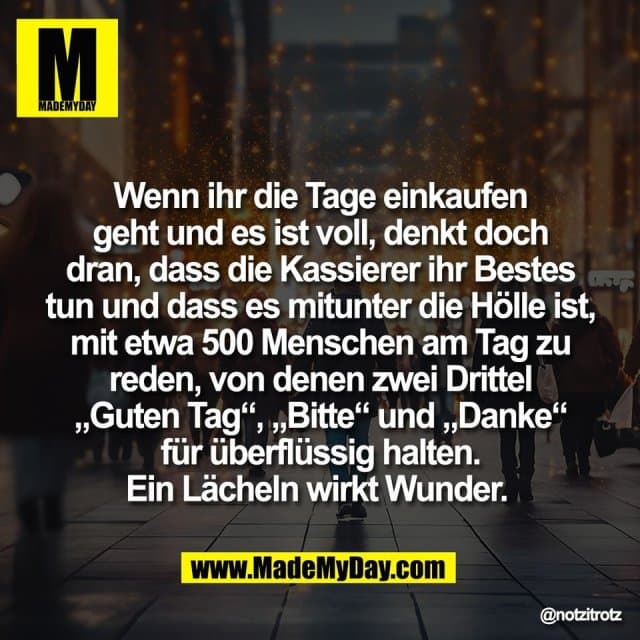 Wenn ihr die Tage einkaufen
geht und es ist voll, denkt doch
dran, dass die Kassierer ihr Bestes
tun und dass es mitunter die Hölle ist,
mit etwa 500 Menschen am Tag zu
reden, von denen zwei Drittel
„Guten Tag“, „Bitte“ und „Danke“
für überflüssig halten.
Ein Lächeln wirkt Wunder. - Inspiration, Zitate & Sprüche | MadeMyDay | Jetzt entdecken & teilen Wenn ihr die Tage einkaufen
geht und es ist voll, denkt doch
dran, dass die Kassierer ihr Bestes
tun und dass es mitunter die Hölle ist,
mit etwa 500 Menschen am Tag zu
reden, von denen zwei Drittel
„Guten Tag“, „Bitte“ und „Danke“
für überflüssig halten.
Ein Lächeln wirkt Wunder. - Inspirierendes Zitat mit Bild