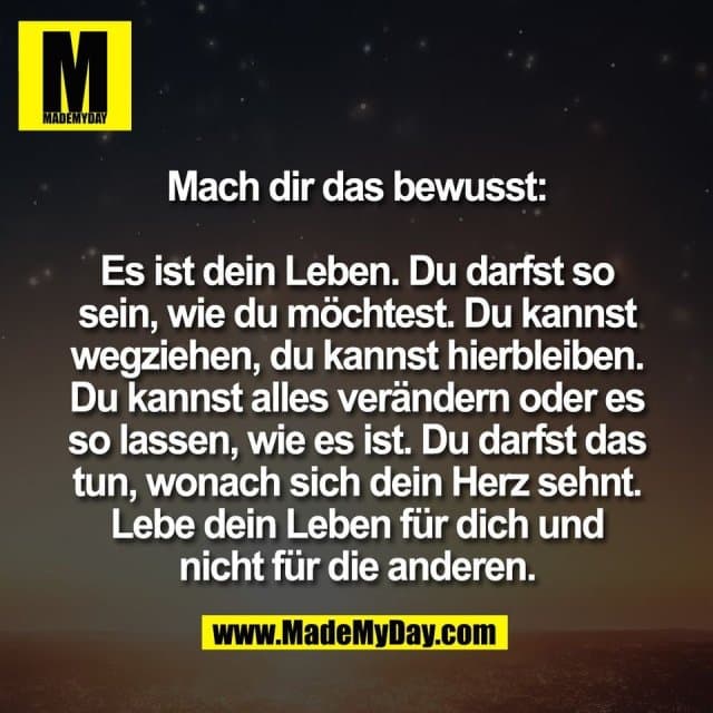 Mach dir das bewusst:
Es ist dein Leben. Du darfst so
sein, wie du möchtest. Du kannst
wegziehen, du kannst hierbleiben.
Du kannst alles verändern oder es
so lassen, wie es ist. Du darfst das
tun, wonach sich dein Herz sehnt.
Lebe dein Leben für dich und
nicht für die anderen. - Inspiration, Zitate & Sprüche | MadeMyDay | Jetzt entdecken & teilen Mach dir das bewusst:
Es ist dein Leben. Du darfst so
sein, wie du möchtest. Du kannst
wegziehen, du kannst hierbleiben.
Du kannst alles verändern oder es
so lassen, wie es ist. Du darfst das
tun, wonach sich dein Herz sehnt.
Lebe dein Leben für dich und
nicht für die anderen. - Inspirierendes Zitat mit Bild