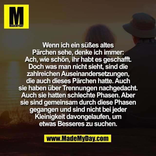 Wenn ich ein süßes altes
Pärchen sehe, denke ich immer:
Ach, wie schön, ihr habt es geschafft.
Doch was man nicht sieht, sind die
zahlreichen Auseinandersetzungen,
die auch dieses Pärchen hatte. Auch
sie haben über Trennungen nachgedacht.
Auch sie hatten schlechte Phasen. Aber
sie sind gemeinsam durch diese Phasen
gegangen und sind nicht bei jeder
Kleinigkeit davongelaufen, um
etwas Besseres zu suchen. - Inspiration, Zitate & Sprüche | MadeMyDay | Jetzt entdecken & teilen Wenn ich ein süßes altes
Pärchen sehe, denke ich immer:
Ach, wie schön, ihr habt es geschafft.
Doch was man nicht sieht, sind die
zahlreichen Auseinandersetzungen,
die auch dieses Pärchen hatte. Auch
sie haben über Trennungen nachgedacht.
Auch sie hatten schlechte Phasen. Aber
sie sind gemeinsam durch diese Phasen
gegangen und sind nicht bei jeder
Kleinigkeit davongelaufen, um
etwas Besseres zu suchen. - Inspirierendes Zitat mit Bild