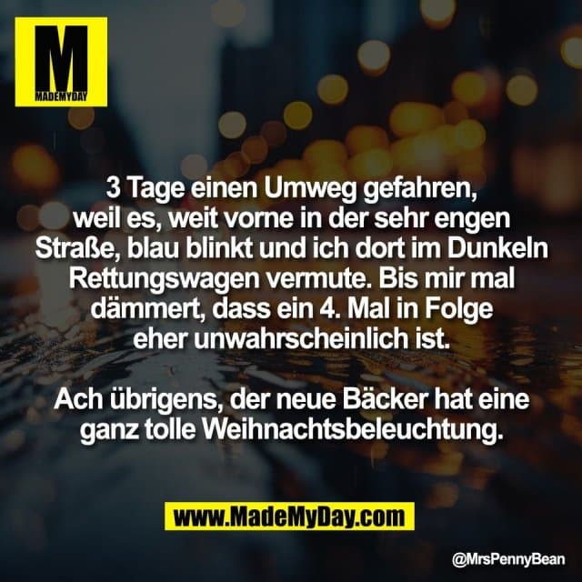 3 Tage einen Umweg gefahren,
weil es, weit vorne in der sehr engen
Straße, blau blinkt und ich dort im Dunkeln
Rettungswagen vermute. Bis mir mal
dämmert, dass ein 4. Mal in Folge
eher unwahrscheinlich ist.
Ach übrigens, der neue Bäcker hat eine
ganz tolle Weihnachtsbeleuchtung. - Inspiration, Zitate & Sprüche | MadeMyDay | Jetzt entdecken & teilen 3 Tage einen Umweg gefahren,
weil es, weit vorne in der sehr engen
Straße, blau blinkt und ich dort im Dunkeln
Rettungswagen vermute. Bis mir mal
dämmert, dass ein 4. Mal in Folge
eher unwahrscheinlich ist.
Ach übrigens, der neue Bäcker hat eine
ganz tolle Weihnachtsbeleuchtung. - Inspirierendes Zitat mit Bild