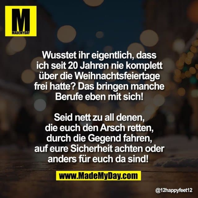 Wusstet ihr eigentlich, dass
ich seit 20 Jahren nie komplett
über die Weihnachtsfeiertage
frei hatte? Das bringen manche
Berufe eben mit sich!
Seid nett zu all denen,
die euch den Arsch retten,
durch die Gegend fahren,
auf eure Sicherheit achten oder
anders für euch da sind! - Inspiration, Zitate & Sprüche | MadeMyDay | Jetzt entdecken & teilen Wusstet ihr eigentlich, dass
ich seit 20 Jahren nie komplett
über die Weihnachtsfeiertage
frei hatte? Das bringen manche
Berufe eben mit sich!
Seid nett zu all denen,
die euch den Arsch retten,
durch die Gegend fahren,
auf eure Sicherheit achten oder
anders für euch da sind! - Inspirierendes Zitat mit Bild