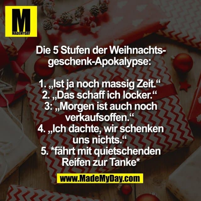Die 5 Stufen der Weihnachts-
geschenk-Apokalypse:
1. „Ist ja noch massig Zeit.“
2. „Das schaff ich locker.“
3: „Morgen ist auch noch
verkaufsoffen.“
4. „Ich dachte, wir schenken
uns nichts.“
5. *fährt mit quietschenden
Reifen zur Tanke* - Inspiration, Zitate & Sprüche | MadeMyDay | Jetzt entdecken & teilen Die 5 Stufen der Weihnachts-
geschenk-Apokalypse:
1. „Ist ja noch massig Zeit.“
2. „Das schaff ich locker.“
3: „Morgen ist auch noch
verkaufsoffen.“
4. „Ich dachte, wir schenken
uns nichts.“
5. *fährt mit quietschenden
Reifen zur Tanke* - Inspirierendes Zitat mit Bild
