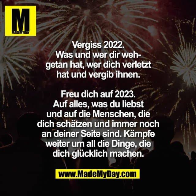 Vergiss 2022.
Was und wer dir weh-
getan hat, wer dich verletzt
hat und vergib ihnen.
Freu dich auf 2023.
Auf alles, was du liebst
und auf die Menschen, die
dich schätzen und immer noch
an deiner Seite sind. Kämpfe
weiter um all die Dinge, die
dich glücklich machen. - Inspiration, Zitate & Sprüche | MadeMyDay | Jetzt entdecken & teilen Vergiss 2022.
Was und wer dir weh-
getan hat, wer dich verletzt
hat und vergib ihnen.
Freu dich auf 2023.
Auf alles, was du liebst
und auf die Menschen, die
dich schätzen und immer noch
an deiner Seite sind. Kämpfe
weiter um all die Dinge, die
dich glücklich machen. - Inspirierendes Zitat mit Bild