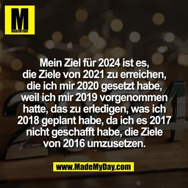 Mein Ziel für 2024 ist es,
die Ziele von 2021 zu erreichen,
die ich mir 2020 gesetzt habe,
weil ich mir 2019 vorgenommen
hatte, das zu erledigen, was ich
2018 geplant habe, da ich es 2017
nicht geschafft habe, die Ziele
von 2016 umzusetzen. - Inspiration, Zitate & Sprüche | MadeMyDay | Jetzt entdecken & teilen Mein Ziel für 2024 ist es,
die Ziele von 2021 zu erreichen,
die ich mir 2020 gesetzt habe,
weil ich mir 2019 vorgenommen
hatte, das zu erledigen, was ich
2018 geplant habe, da ich es 2017
nicht geschafft habe, die Ziele
von 2016 umzusetzen. - Inspirierendes Zitat mit Bild
