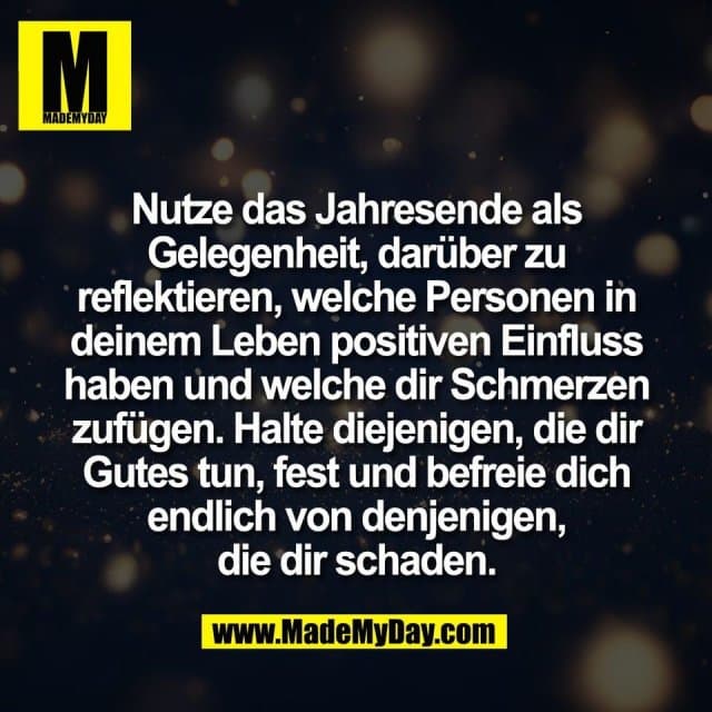 Nutze das Jahresende als
Gelegenheit, darüber zu
reflektieren, welche Personen in
deinem Leben positiven Einfluss
haben und welche dir Schmerzen
zufügen. Halte diejenigen, die dir
Gutes tun, fest und befreie dich
endlich von denjenigen,
die dir schaden. - Inspiration, Zitate & Sprüche | MadeMyDay | Jetzt entdecken & teilen Nutze das Jahresende als
Gelegenheit, darüber zu
reflektieren, welche Personen in
deinem Leben positiven Einfluss
haben und welche dir Schmerzen
zufügen. Halte diejenigen, die dir
Gutes tun, fest und befreie dich
endlich von denjenigen,
die dir schaden. - Inspirierendes Zitat mit Bild