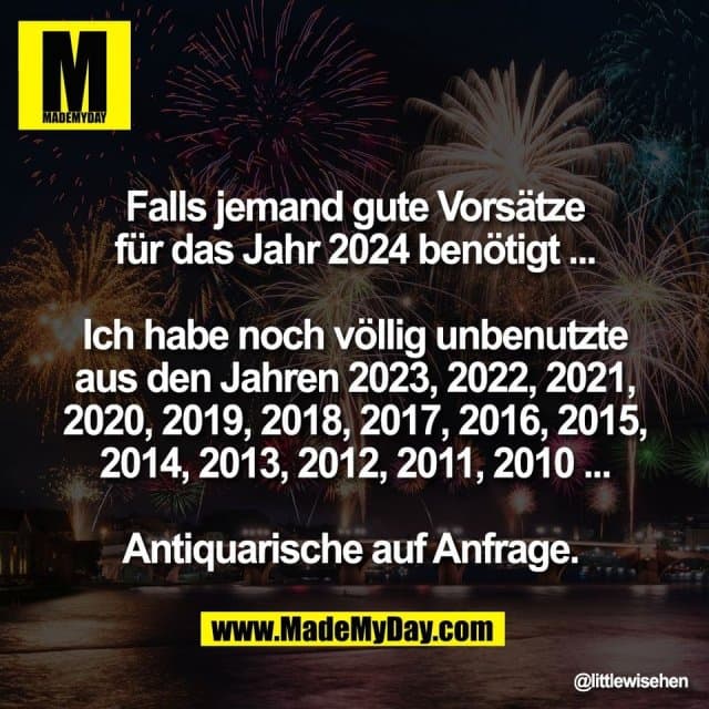 Falls jemand gute Vorsätze
für das Jahr 2024 benötigt ...
Ich habe noch völlig unbenutzte
aus den Jahren 2023, 2022, 2021,
2020, 2019, 2018, 2017, 2016, 2015,
2014, 2013, 2012, 2011, 2010 ...
Antiquarische auf Anfrage. - Inspiration, Zitate & Sprüche | MadeMyDay | Jetzt entdecken & teilen Falls jemand gute Vorsätze
für das Jahr 2024 benötigt ...
Ich habe noch völlig unbenutzte
aus den Jahren 2023, 2022, 2021,
2020, 2019, 2018, 2017, 2016, 2015,
2014, 2013, 2012, 2011, 2010 ...
Antiquarische auf Anfrage. - Inspirierendes Zitat mit Bild