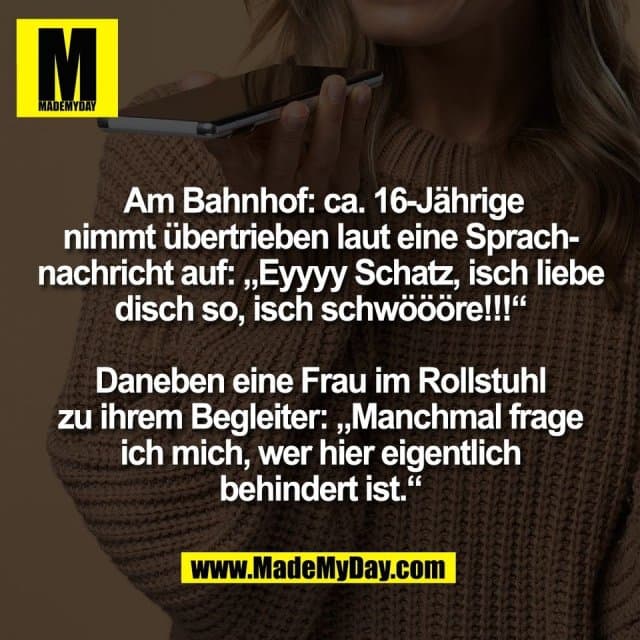 Am Bahnhof: ca. 16-Jährige
nimmt übertrieben laut eine Sprach-
nachricht auf: „Eyyyy Schatz, isch liebe
disch so, isch schwöööre!!!“
Daneben eine Frau im Rollstuhl
zu ihrem Begleiter: „Manchmal frage
ich mich, wer hier eigentlich
behindert ist.“ - Inspiration, Zitate & Sprüche | MadeMyDay | Jetzt entdecken & teilen Am Bahnhof: ca. 16-Jährige
nimmt übertrieben laut eine Sprach-
nachricht auf: „Eyyyy Schatz, isch liebe
disch so, isch schwöööre!!!“
Daneben eine Frau im Rollstuhl
zu ihrem Begleiter: „Manchmal frage
ich mich, wer hier eigentlich
behindert ist.“ - Inspirierendes Zitat mit Bild
