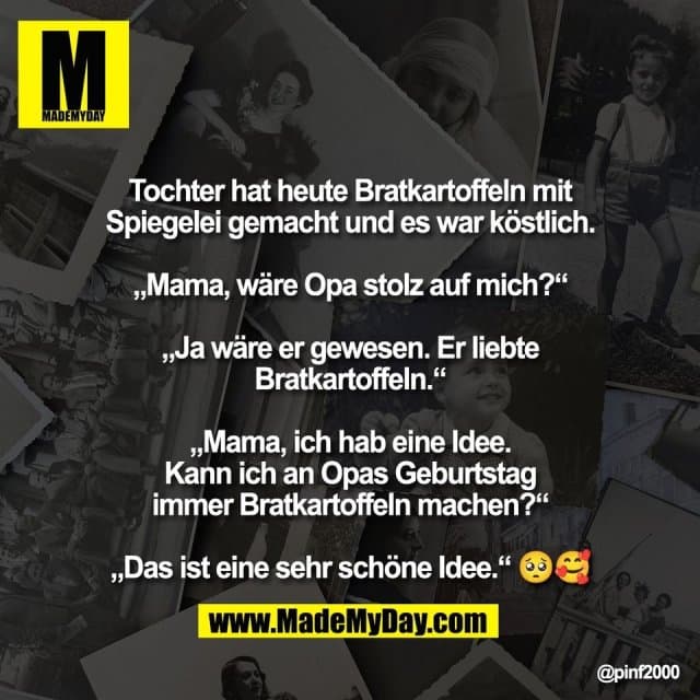 Tochter hat heute Bratkartoffeln mit
Spiegelei gemacht und es war köstlich.
„Mama, wäre Opa stolz auf mich?“
„Ja wäre er gewesen. Er liebte
Bratkartoffeln.“
„Mama, ich hab eine Idee.
Kann ich an Opas Geburtstag
immer Bratkartoffeln machen?“
„Das ist eine sehr schöne Idee.“ 🥺🥰 - Inspiration, Zitate & Sprüche | MadeMyDay | Jetzt entdecken & teilen Tochter hat heute Bratkartoffeln mit
Spiegelei gemacht und es war köstlich.
„Mama, wäre Opa stolz auf mich?“
„Ja wäre er gewesen. Er liebte
Bratkartoffeln.“
„Mama, ich hab eine Idee.
Kann ich an Opas Geburtstag
immer Bratkartoffeln machen?“
„Das ist eine sehr schöne Idee.“ 🥺🥰 - Inspirierendes Zitat mit Bild