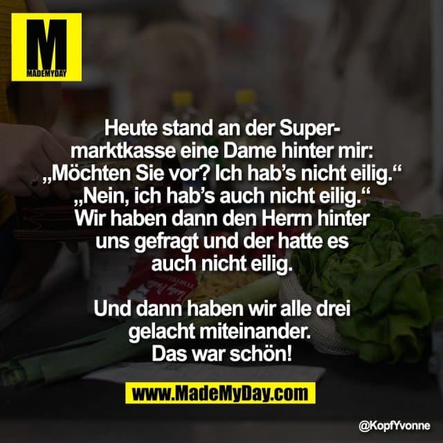 Heute stand an der Super-
marktkasse eine Dame hinter mir:
„Möchten Sie vor? Ich hab’s nicht eilig.“
„Nein, ich hab’s auch nicht eilig.“
Wir haben dann den Herrn hinter
uns gefragt und der hatte es
auch nicht eilig.
Und dann haben wir alle drei
gelacht miteinander.
Das war schön! - Inspiration, Zitate & Sprüche | MadeMyDay | Jetzt entdecken & teilen Heute stand an der Super-
marktkasse eine Dame hinter mir:
„Möchten Sie vor? Ich hab’s nicht eilig.“
„Nein, ich hab’s auch nicht eilig.“
Wir haben dann den Herrn hinter
uns gefragt und der hatte es
auch nicht eilig.
Und dann haben wir alle drei
gelacht miteinander.
Das war schön! - Inspirierendes Zitat mit Bild